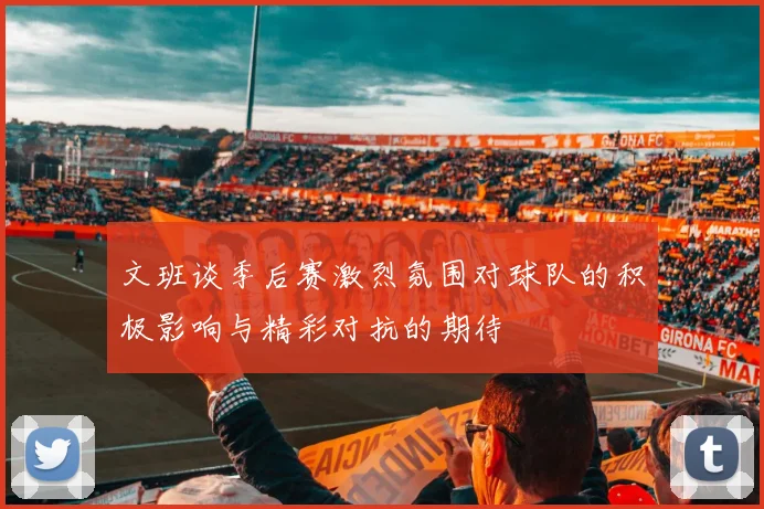 文班谈季后赛激烈氛围对球队的积极影响与精彩对抗的期待