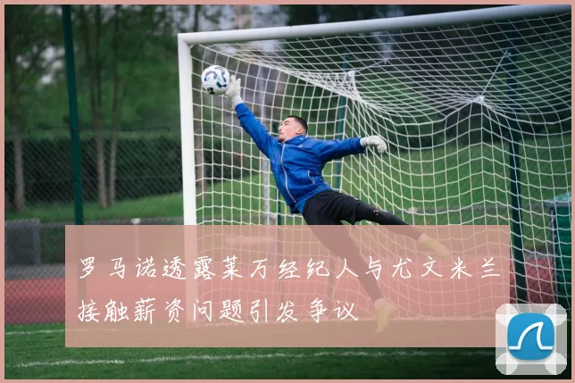 罗马诺透露莱万经纪人与尤文米兰接触薪资问题引发争议