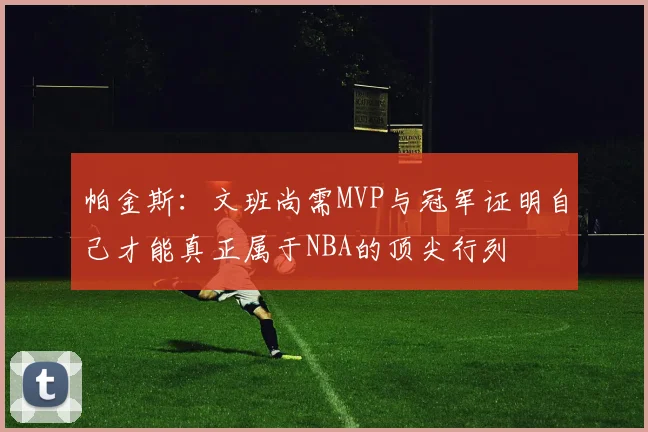 帕金斯：文班尚需MVP与冠军证明自己才能真正属于NBA的顶尖行列