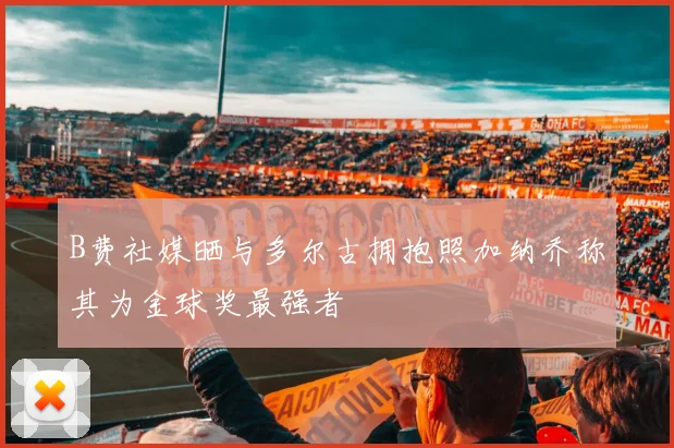 B费社媒晒与多尔古拥抱照加纳乔称其为金球奖最强者