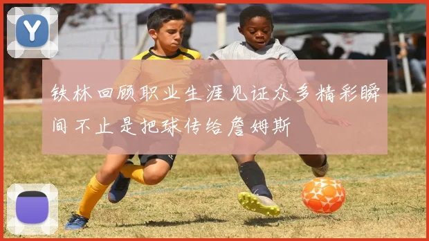 铁林回顾职业生涯见证众多精彩瞬间不止是把球传给詹姆斯