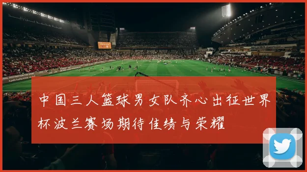 中国三人篮球男女队齐心出征世界杯波兰赛场期待佳绩与荣耀