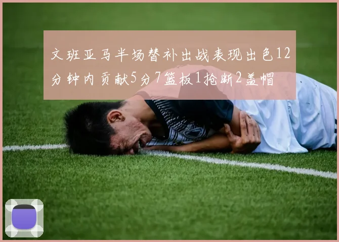 文班亚马半场替补出战表现出色12分钟内贡献5分7篮板1抢断2盖帽