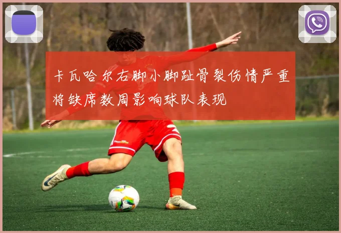 卡瓦哈尔右脚小脚趾骨裂伤情严重将缺席数周影响球队表现