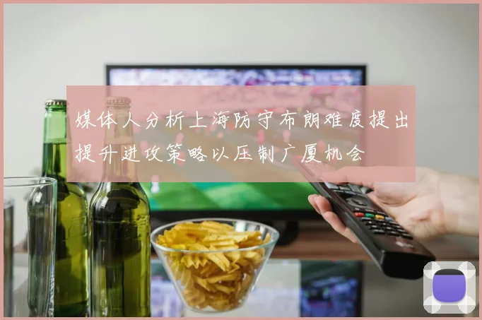 媒体人分析上海防守布朗难度提出提升进攻策略以压制广厦机会