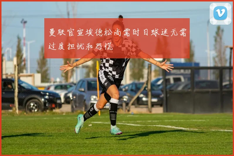 曼联官宣埃德松尚需时日球迷无需过度担忧和恐慌